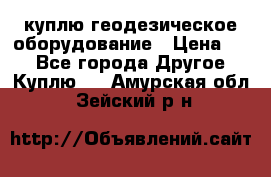 куплю геодезическое оборудование › Цена ­ - - Все города Другое » Куплю   . Амурская обл.,Зейский р-н